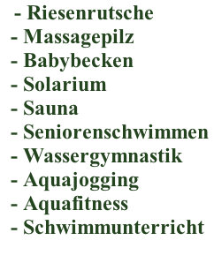 - Riesenrutsche    - Massagepilz    - Babybecken    - Solarium    - Sauna    - Seniorenschwimmen    - Wassergymnastik    - Aquajogging    - Aquafitness   - Schwimmunterricht