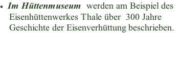 Im Hüttenmuseum  werden am Beispiel des       Eisenhüttenwerkes Thale über &nbsp;300 Jahre     Geschichte der Eisenverhüttung beschrieben.