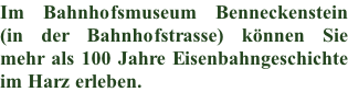 Im Bahnhofsmuseum Benneckenstein (in der Bahnhofstrasse) können Sie  mehr als 100 Jahre Eisenbahngeschichte  im Harz erleben.
