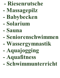 - Riesenrutsche  &nbsp; - Massagepilz  &nbsp; - Babybecken  &nbsp; - Solarium  &nbsp; - Sauna  &nbsp; - Seniorenschwimmen  &nbsp; - Wassergymnastik  &nbsp; - Aquajogging  &nbsp; - Aquafitness &nbsp; - Schwimmunterricht